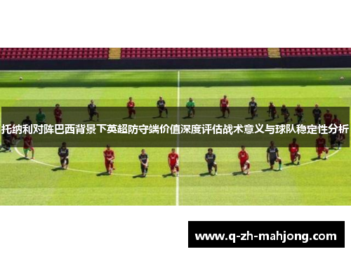 托纳利对阵巴西背景下英超防守端价值深度评估战术意义与球队稳定性分析 托纳利对阵巴西背景下英超防守端价值深度评估战术意义与球队稳定性分析