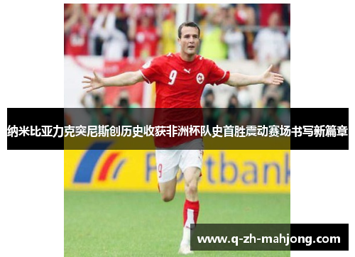 纳米比亚力克突尼斯创历史收获非洲杯队史首胜震动赛场书写新篇章 纳米比亚力克突尼斯创历史收获非洲杯队史首胜震动赛场书写新篇章