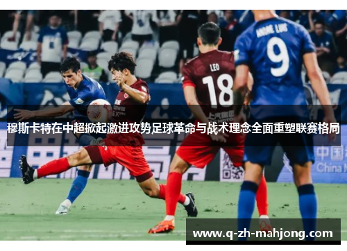 穆斯卡特在中超掀起激进攻势足球革命与战术理念全面重塑联赛格局 穆斯卡特在中超掀起激进攻势足球革命与战术理念全面重塑联赛格局